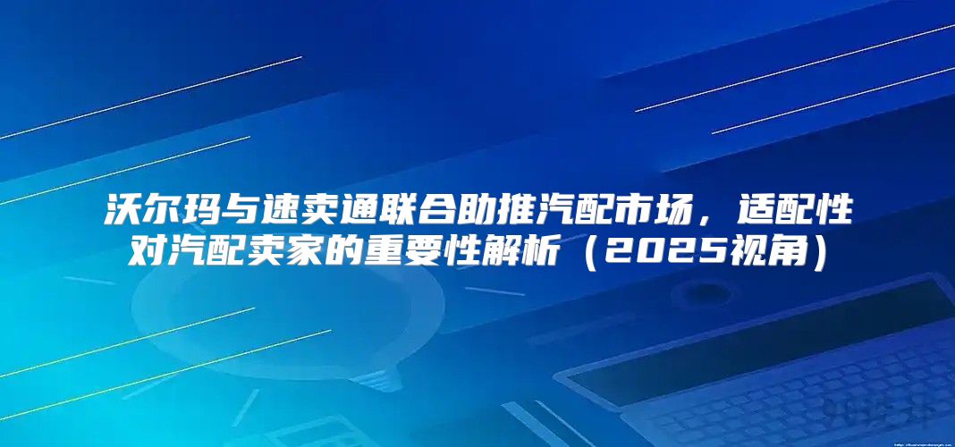 沃尔玛与速卖通联合助推汽配市场，适配性对汽配卖家的重要性解析2025视角