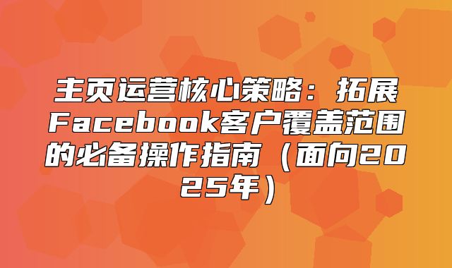 主页运营核心策略：拓展Facebook客户覆盖范围的必备操作指南面向2025年