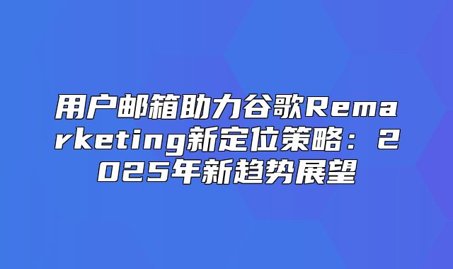 用户邮箱助力谷歌Remarketing新定位策略：2025年新趋势展望