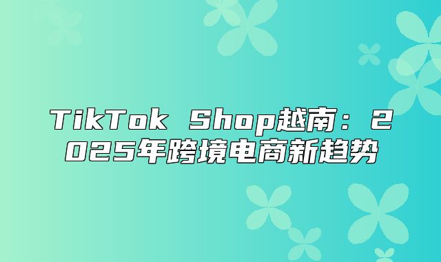 TikTok Shop越南：2025年跨境电商新趋势