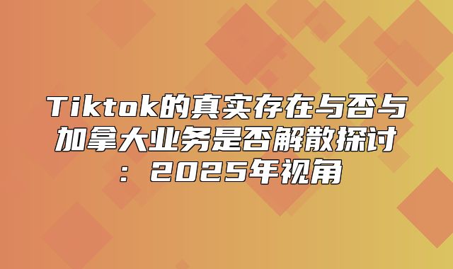 Tiktok的真实存在与否与加拿大业务是否解散探讨：2025年视角