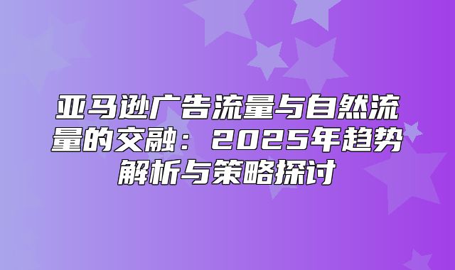 亚马逊广告流量与自然流量的交融：2025年趋势解析与策略探讨