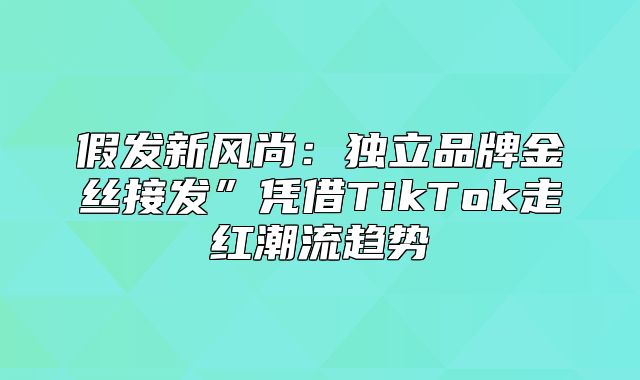 假发新风尚：独立品牌金丝接发”凭借TikTok走红潮流趋势