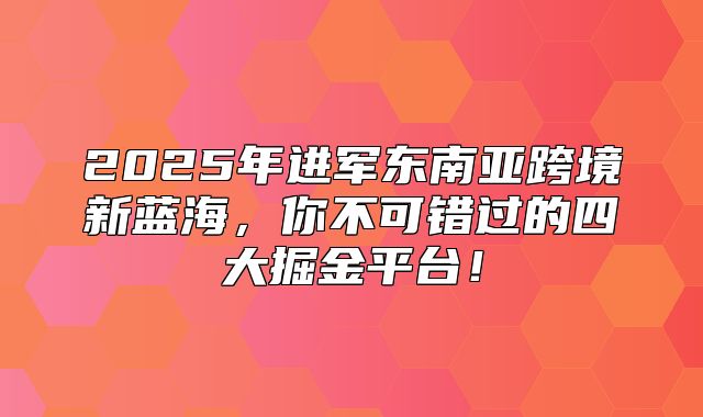 2025年进军东南亚跨境新蓝海，你不可错过的四大掘金平台！