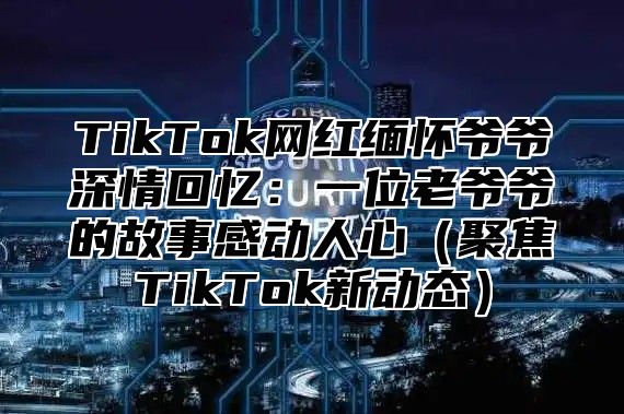 TikTok网红缅怀爷爷深情回忆：一位老爷爷的故事感动人心聚焦TikTok新动态
