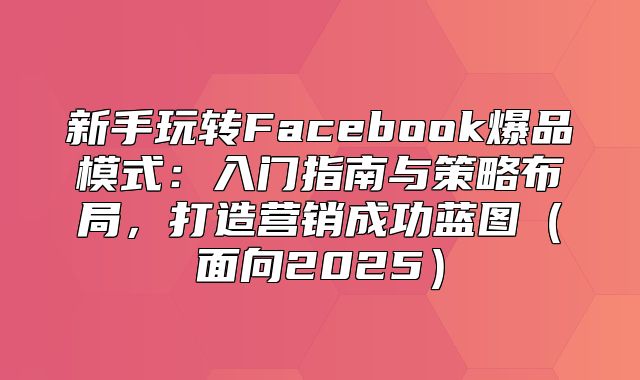 新手玩转Facebook爆品模式：入门指南与策略布局，打造营销成功蓝图面向2025