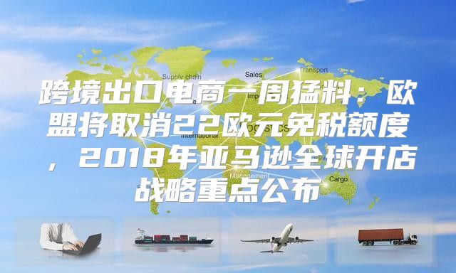 跨境出口电商一周猛料：欧盟将取消22欧元免税额度，2018年亚马逊全球开店战略重点公布