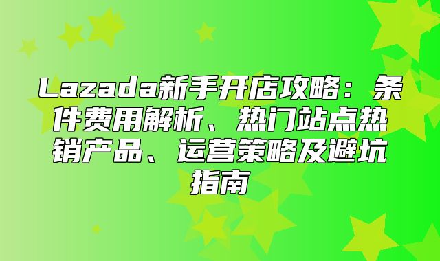 Lazada新手开店攻略：条件费用解析、热门站点热销产品、运营策略及避坑指南
