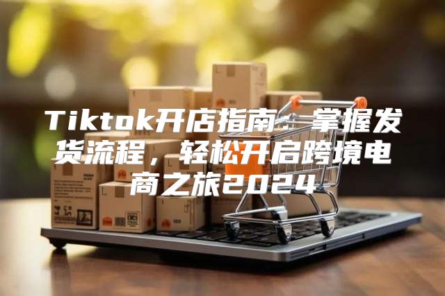 Tiktok开店指南：掌握发货流程，轻松开启跨境电商之旅2025