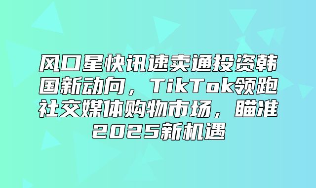 风口星快讯速卖通投资韩国新动向，TikTok领跑社交媒体购物市场，瞄准2025新机遇
