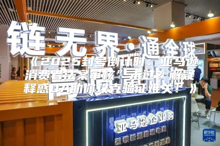 2025封号倒计时：亚马逊消费者法案审核”未过？解疑释惑QA助你攻克验证难关！
