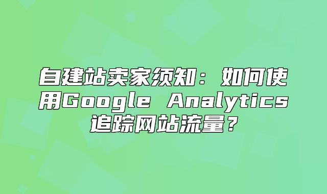 自建站卖家须知：如何使用Google Analytics追踪网站流量？