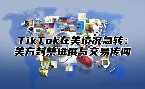 TikTok在美境况急转：美方封禁进展与交易传闻