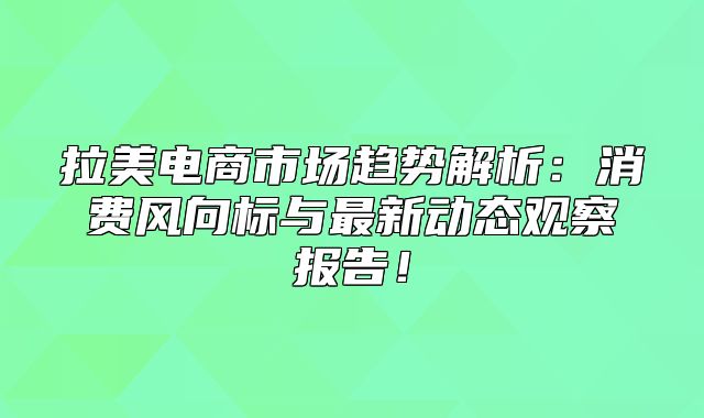 拉美电商市场趋势解析：消费风向标与最新动态观察报告！