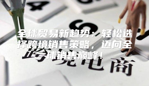 全球贸易新趋势：轻松选择跨境销售策略，迈向全球销售巅峰！