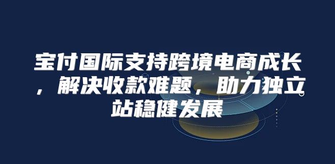 宝付国际支持跨境电商成长，解决收款难题，助力独立站稳健发展