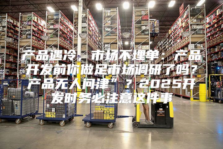 产品遇冷，市场不埋单：产品开发前你做足市场调研了吗？产品无人问津”？2025开发时务必注意这件事