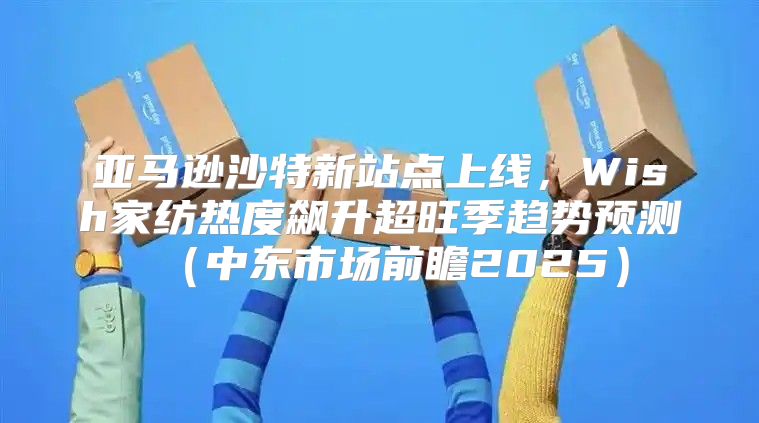 亚马逊沙特新站点上线，Wish家纺热度飙升超旺季趋势预测中东市场前瞻2025