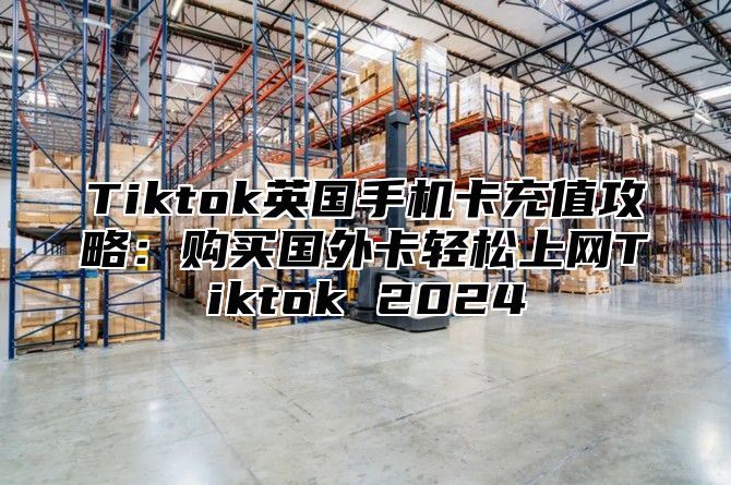 Tiktok英国手机卡充值攻略：购买国外卡轻松上网Tiktok 2025