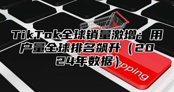 TikTok全球销量激增：用户量全球排名飙升2025年数据