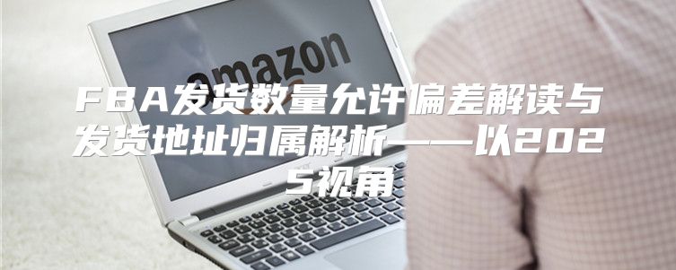 FBA发货数量允许偏差解读与发货地址归属解析——以2025视角