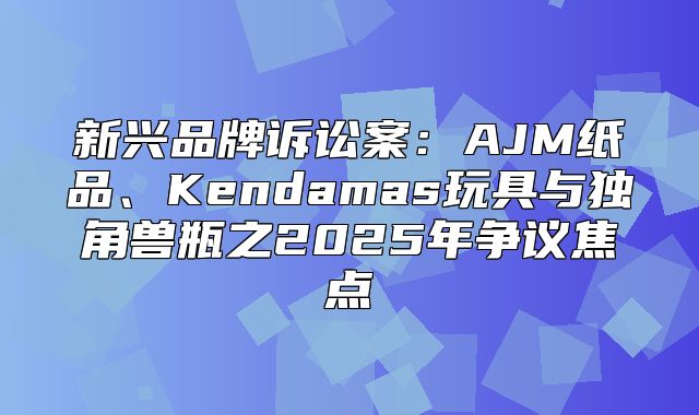 新兴品牌诉讼案：AJM纸品、Kendamas玩具与独角兽瓶之2025年争议焦点