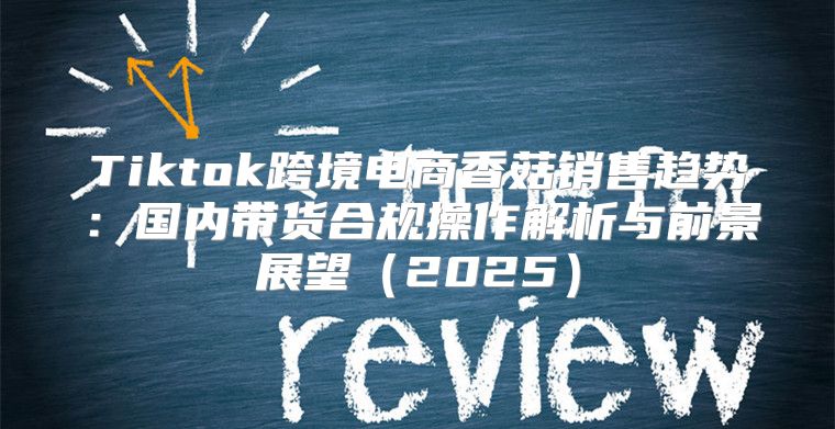 Tiktok跨境电商香菇销售趋势：国内带货合规操作解析与前景展望2025