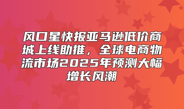 风口星快报亚马逊低价商城上线助推，全球电商物流市场2025年预测大幅增长风潮