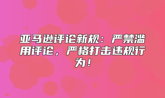 亚马逊评论新规：严禁滥用评论，严格打击违规行为！