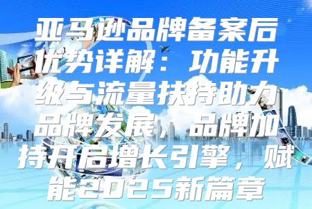 亚马逊品牌备案后优势详解：功能升级与流量扶持助力品牌发展，品牌加持开启增长引擎，赋能2025新篇章