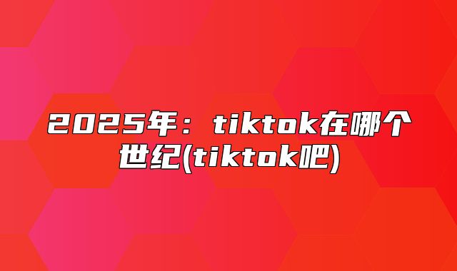2025年：tiktok在哪个世纪(tiktok吧)
