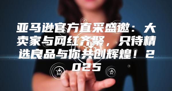 亚马逊官方直采盛邀：大卖家与网红齐聚，只待精选良品与你共创辉煌！2025