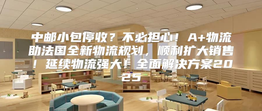 中邮小包停收？不必担心！A+物流助法国全新物流规划，顺利扩大销售！延续物流强大！全面解决方案2025