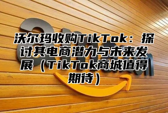沃尔玛收购TikTok：探讨其电商潜力与未来发展TikTok商城值得期待