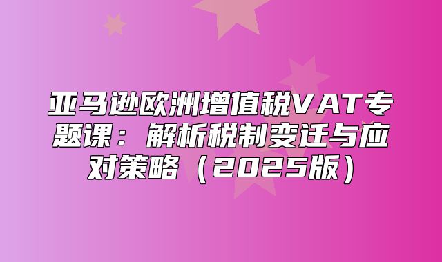 亚马逊欧洲增值税VAT专题课：解析税制变迁与应对策略2025版