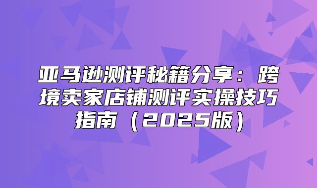 亚马逊测评秘籍分享：跨境卖家店铺测评实操技巧指南2025版