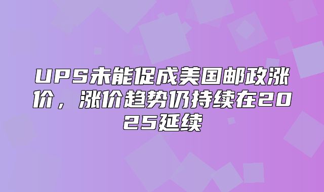 UPS未能促成美国邮政涨价，涨价趋势仍持续在2025延续