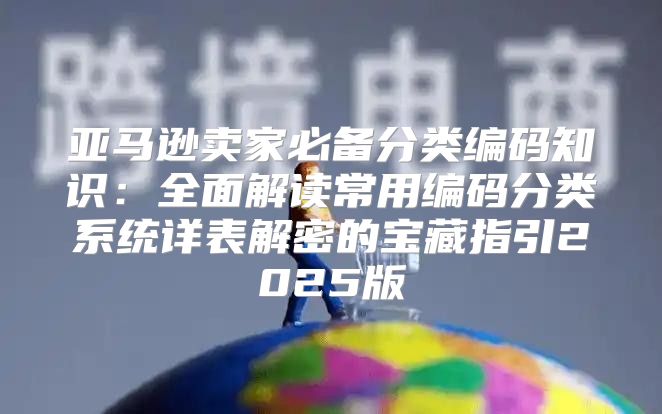 亚马逊卖家必备分类编码知识：全面解读常用编码分类系统详表解密的宝藏指引2025版