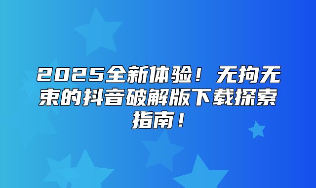 2025全新体验！无拘无束的抖音破解版下载探索指南！