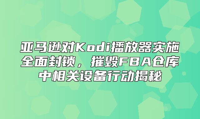 亚马逊对Kodi播放器实施全面封锁，摧毁FBA仓库中相关设备行动揭秘