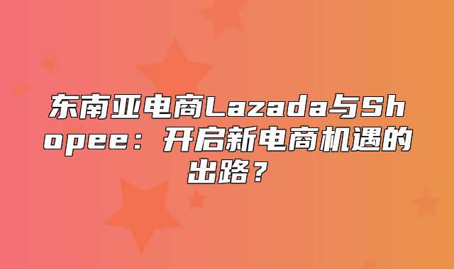 东南亚电商Lazada与Shopee：开启新电商机遇的出路？