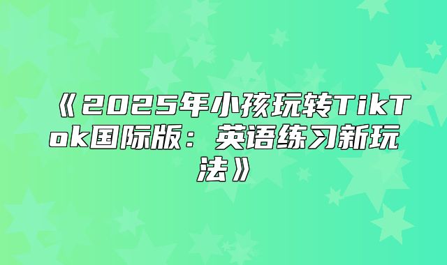 2025年小孩玩转TikTok国际版：英语练习新玩法