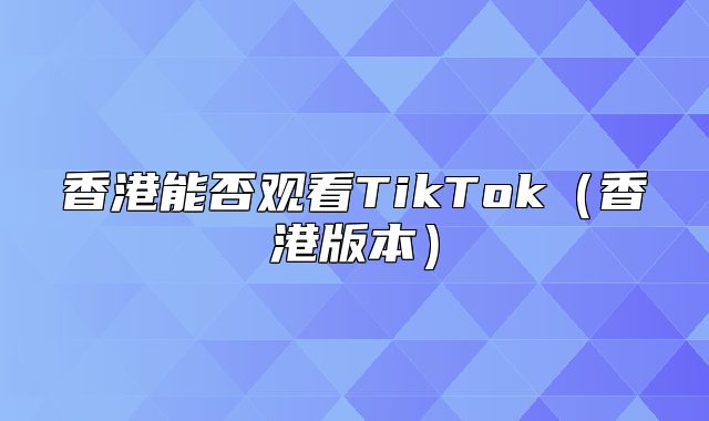 香港能否观看TikTok香港版本