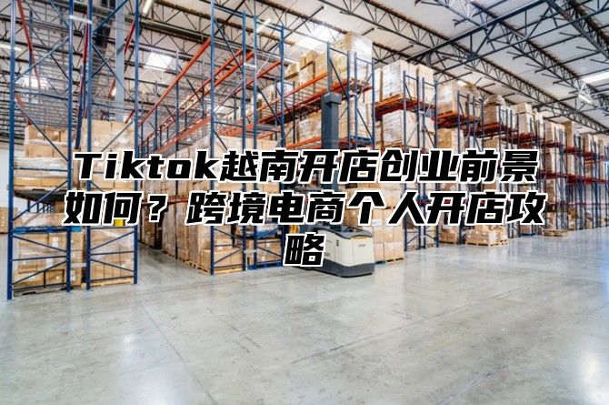 Tiktok越南开店创业前景如何？跨境电商个人开店攻略