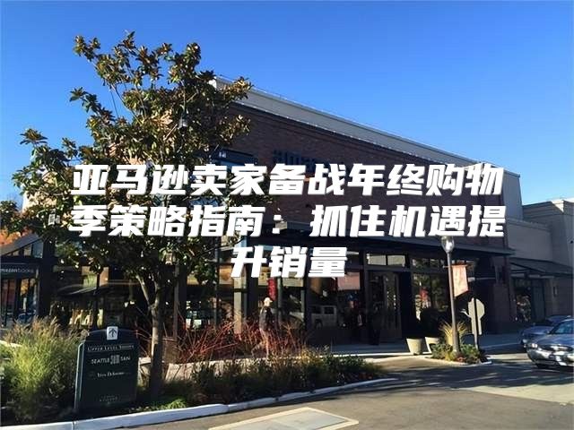 亚马逊卖家备战年终购物季策略指南：抓住机遇提升销量
