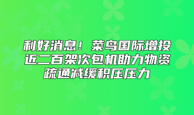 利好消息！菜鸟国际增投近二百架次包机助力物资疏通减缓积压压力