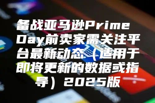 备战亚马逊Prime Day前卖家需关注平台最新动态适用于即将更新的数据或指导2025版