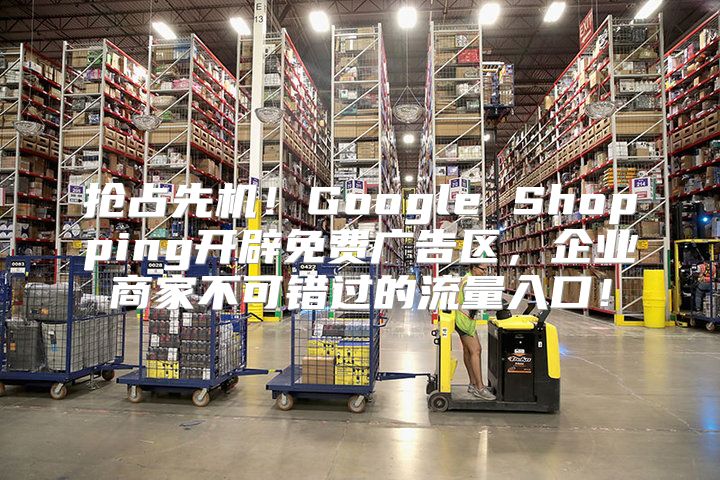 抢占先机！Google Shopping开辟免费广告区，企业商家不可错过的流量入口！