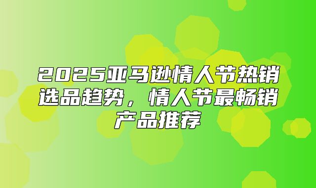 2025亚马逊情人节热销选品趋势，情人节最畅销产品推荐
