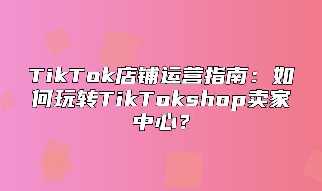 TikTok店铺运营指南：如何玩转TikTokshop卖家中心？